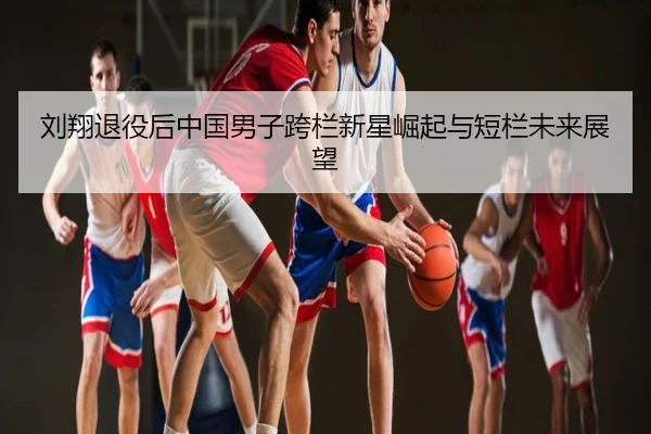 刘翔退役后中国男子跨栏新星崛起与短栏未来展望