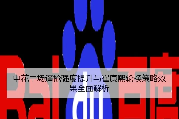 申花中场逼抢强度提升与崔康熙轮换策略效果全面解析